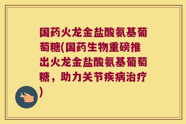 国药火龙金盐酸氨基葡萄糖(国药生物重磅推出火龙金盐酸氨基葡萄糖,助力关节疾病治疗)