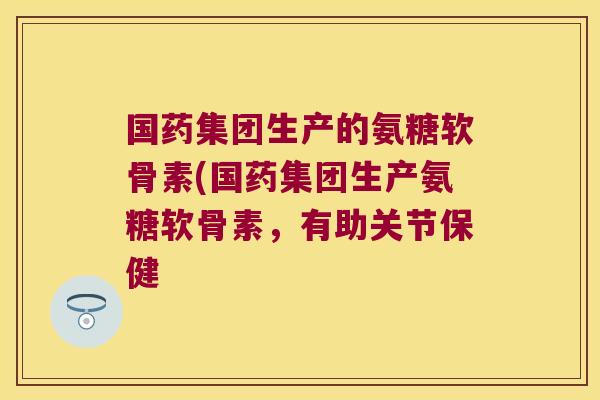 国药集团生产的氨糖软骨素(国药集团生产氨糖软骨素,有助关节保健