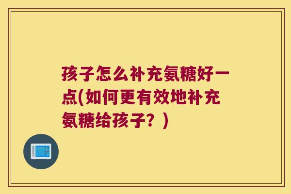 孩子怎么补充氨糖好一点(如何更有效地补充氨糖给孩子?)