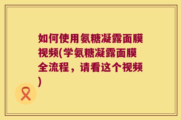 如何使用氨糖凝露面膜视频(学氨糖凝露面膜全流程,请看这个视频)