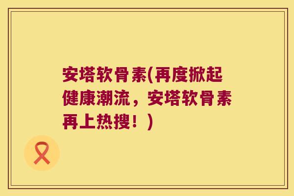 安塔软骨素(再度掀起健康潮流，安塔软骨素再上热搜！)