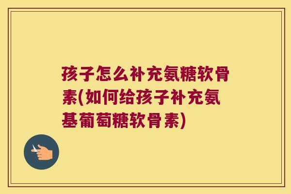 孩子怎么补充氨糖软骨素(如何给孩子补充氨基葡萄糖软骨素)