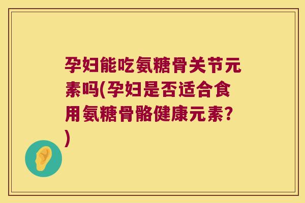 孕妇能吃氨糖骨关节元素吗(孕妇是否适合食用氨糖骨骼健康元素?)