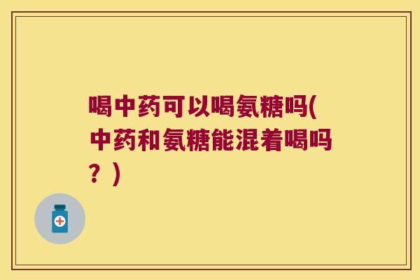 喝中药可以喝氨糖吗(中药和氨糖能混着喝吗?)
