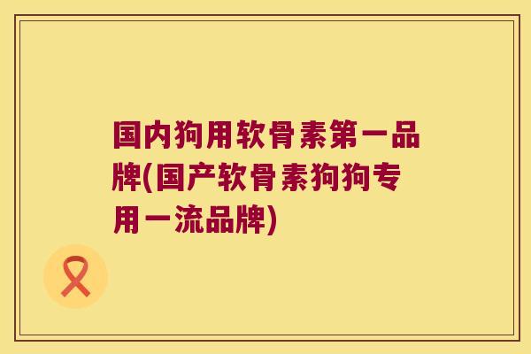 国内狗用软骨素第一品牌(国产软骨素狗狗专用一流品牌)