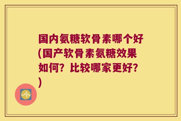 国内氨糖软骨素哪个好(国产软骨素氨糖效果如何?比较哪家更好?)