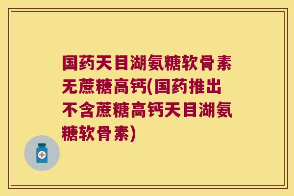 国药天目湖氨糖软骨素无蔗糖高钙(国药推出不含蔗糖高钙天目湖氨糖软骨素)