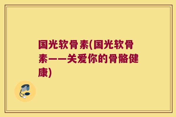 国光软骨素(国光软骨素——关爱你的骨骼健康)