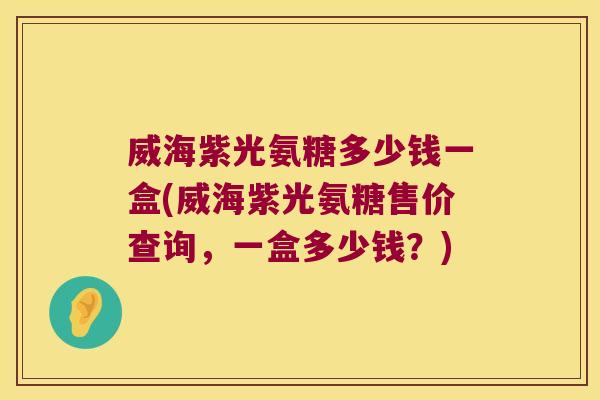 威海紫光氨糖多少钱一盒(威海紫光氨糖售价查询,一盒多少钱?)