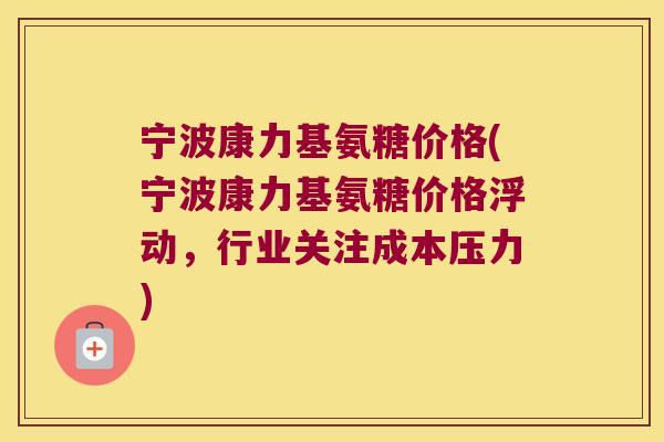 宁波康力基氨糖价格(宁波康力基氨糖价格浮动，行业关注成本压力)