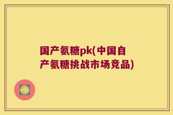 国产氨糖pk(中国自产氨糖挑战市场竞品)