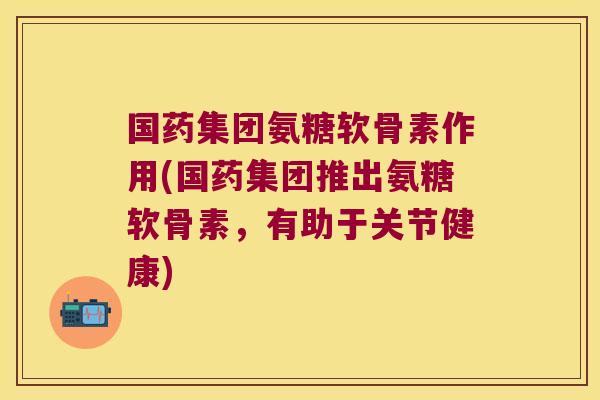 国药集团氨糖软骨素作用(国药集团推出氨糖软骨素,有助于关节健康) 国药集团氨糖软骨素作用(国药集团推出氨糖软骨素,有助于关节健康)