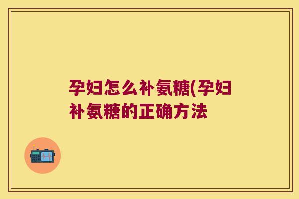 孕妇怎么补氨糖(孕妇补氨糖的正确方法