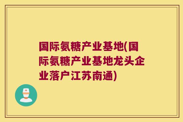 国际氨糖产业基地(国际氨糖产业基地龙头企业落户江苏南通)