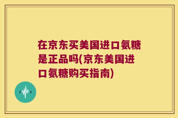 在京东买美国进口氨糖是正品吗(京东美国进口氨糖购买指南)