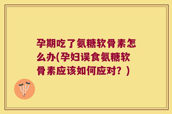 孕期吃了氨糖软骨素怎么办(孕妇误食氨糖软骨素应该如何应对?)