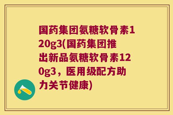 国药集团氨糖软骨素120g3(国药集团推出新品氨糖软骨素120g3,医用级配方助力关节健康)