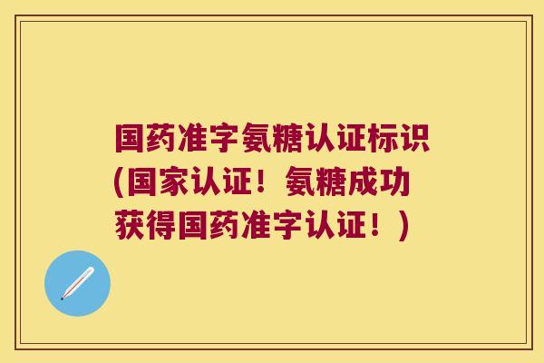 国药准字氨糖认证标识(国家认证!氨糖成功获得国药准字认证!)