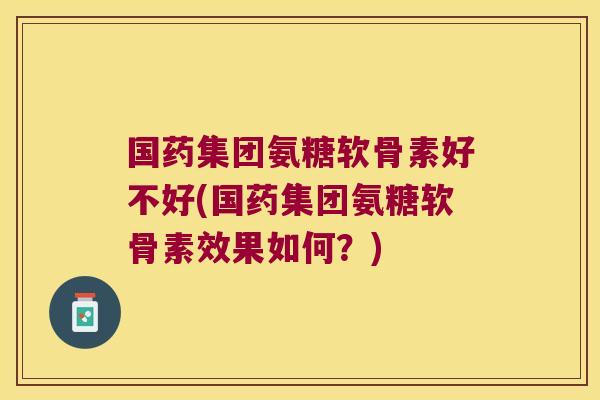 国药集团氨糖软骨素好不好(国药集团氨糖软骨素效果如何?)