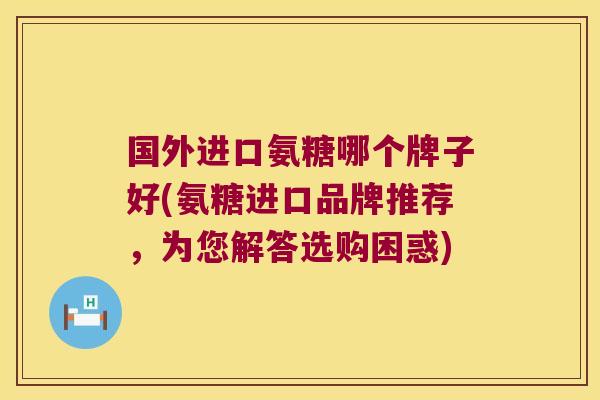 国外进口氨糖哪个牌子好(氨糖进口品牌推荐,为您解答选购困惑)