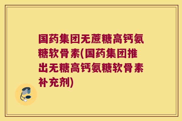 国药集团无蔗糖高钙氨糖软骨素(国药集团推出无糖高钙氨糖软骨素补充剂)