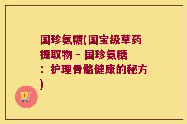 国珍氨糖(国宝级草药提取物 - 国珍氨糖:护理骨骼健康的秘方)