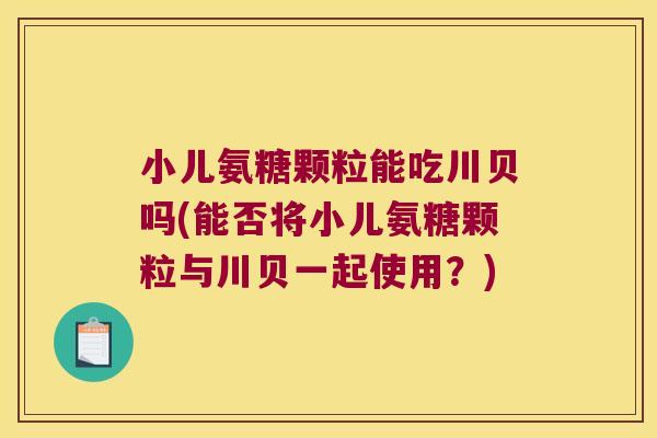 小儿氨糖颗粒能吃川贝吗(能否将小儿氨糖颗粒与川贝一起使用?)