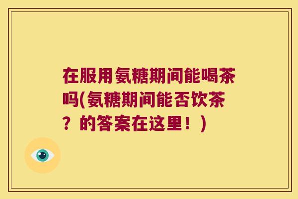 在服用氨糖期间能喝茶吗(氨糖期间能否饮茶?的答案在这里!)