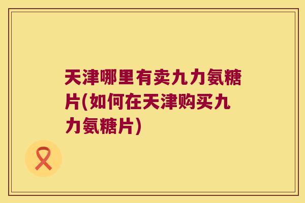 天津哪里有卖九力氨糖片(如何在天津购买九力氨糖片)