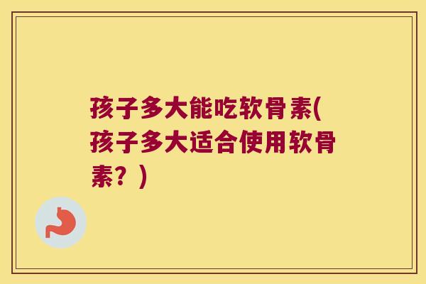 孩子多大能吃软骨素(孩子多大适合使用软骨素?)
