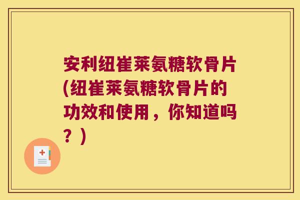 安利纽崔莱氨糖软骨片(纽崔莱氨糖软骨片的功效和使用，你知道吗？)