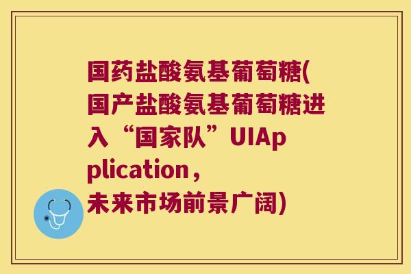 国药盐酸氨基葡萄糖(国产盐酸氨基葡萄糖进入“国家队”UIApplication,未来市场前景广阔)
