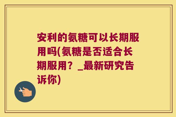 安利的氨糖可以长期服用吗(氨糖是否适合长期服用?_最新研究告诉你)