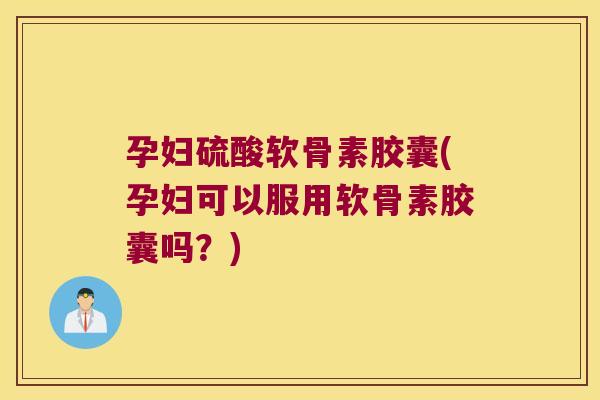 孕妇硫酸软骨素胶囊(孕妇可以服用软骨素胶囊吗?)