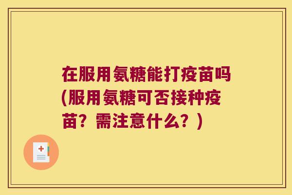 在服用氨糖能打疫苗吗(服用氨糖可否接种疫苗?需注意什么?)