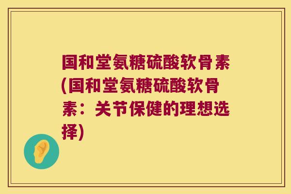 国和堂氨糖硫酸软骨素(国和堂氨糖硫酸软骨素:关节保健的理想选择)