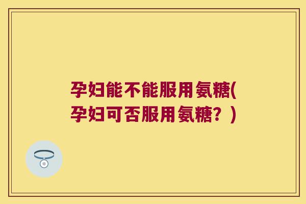 孕妇能不能服用氨糖(孕妇可否服用氨糖?)