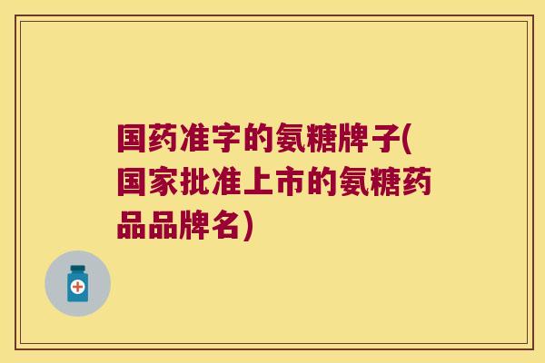 国药准字的氨糖牌子(国家批准上市的氨糖药品品牌名)