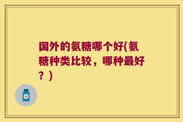 国外的氨糖哪个好(氨糖种类比较,哪种最好?)