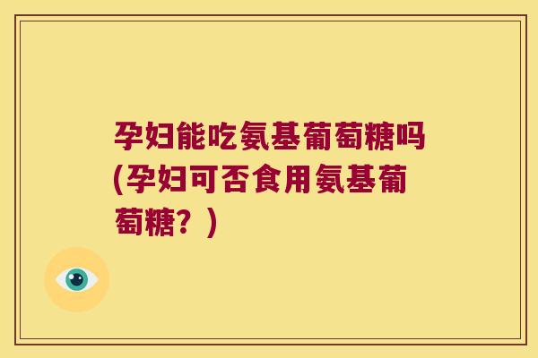 孕妇能吃氨基葡萄糖吗(孕妇可否食用氨基葡萄糖?)