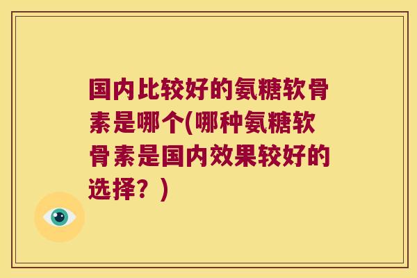 国内比较好的氨糖软骨素是哪个(哪种氨糖软骨素是国内效果较好的选择?)