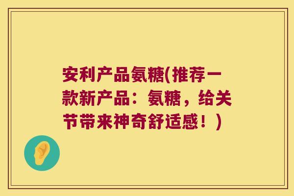 安利产品氨糖(推荐一款新产品:氨糖,给关节带来神奇舒适感!)