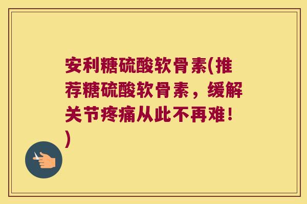 安利糖硫酸软骨素(推荐糖硫酸软骨素,缓解关节疼痛从此不再难!)