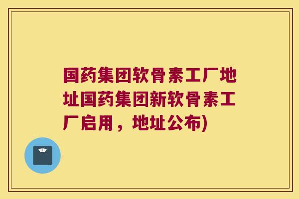 国药集团软骨素工厂地址国药集团新软骨素工厂启用,地址公布)