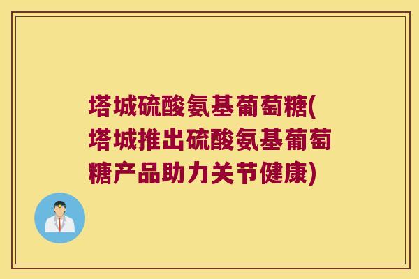 塔城硫酸氨基葡萄糖(塔城推出硫酸氨基葡萄糖产品助力关节健康)