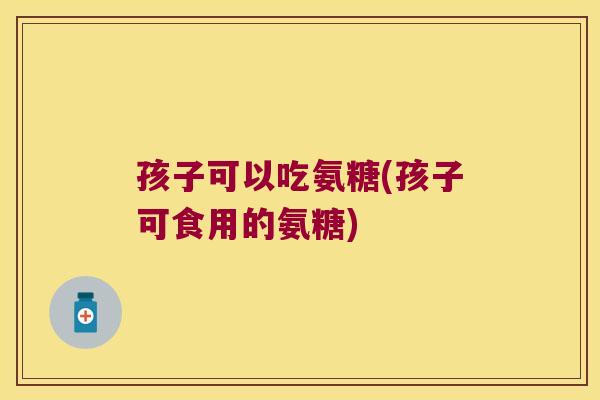孩子可以吃氨糖(孩子可食用的氨糖)
