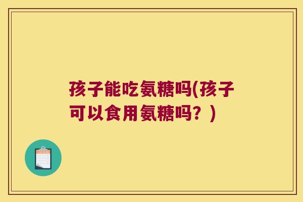 孩子能吃氨糖吗(孩子可以食用氨糖吗?)