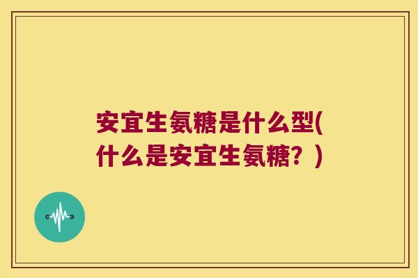 安宜生氨糖是什么型(什么是安宜生氨糖?)
