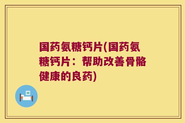 国药氨糖钙片(国药氨糖钙片:帮助改善骨骼健康的良药)