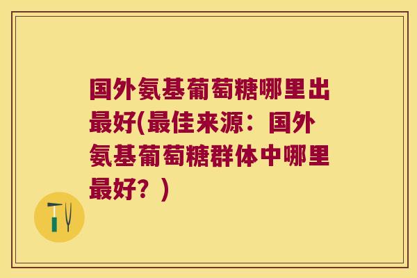 国外氨基葡萄糖哪里出最好(最佳来源:国外氨基葡萄糖群体中哪里最好?)
